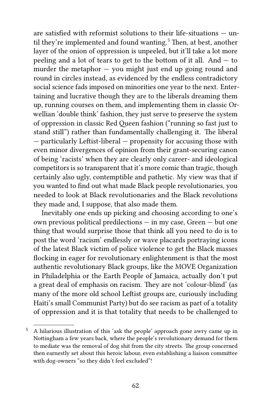 are satisfied with reformist solutions to their life-situations — un- til they’re implemented and found wanting > Then, at best, another layer of the onion of oppression is unpeeled, but itll take a lot more peeling and a lot of tears to get to the bottom of it all. And — to murder the metaphor — you might just end up going round and round in circles instead, as evidenced by the endless contradictory social science fads imposed on minorities one year to the next. Enter- taining and lucrative though they are to the liberals dreaming them up, running courses on them, and implementing them in classic Or- wellian ‘double think’ fashion, they just serve to preserve the system of oppression in classic Red Queen fashion (‘running so fast just to stand still") rather than fundamentally challenging it. The liberal — particularly Leftist-liberal — propensity for accusing those with even minor divergences of opinion from their grant-securing canon of being ‘racists’ when they are clearly only career- and ideological competitors s so transparent that it’s more comic than tragic, though certainly also ugly, contemptible and pathetic. My view was that if you wanted to find out what made Black people revolutionaries, you needed to look at Black revolutionaries and the Black revolutions they made and, I suppose, that also made them.  Inevitably one ends up picking and choosing according to one’s own previous political predilections — in my case, Green — but one thing that would surprise those that think all you need to do is to post the word ‘racism’ endlessly or wave placards portraying icons of the latest Black victim of police violence to get the Black masses flocking in eager for revolutionary enlightenment is that the most authentic revolutionary Black groups, like the MOVE Organization in Philadelphia or the Earth People of Jamaica, actually don’t put a great deal of emphasis on racism. They are not ‘colour-blind" (as many of the more old school Leftist groups are, curiously including Haiti’s small Communist Party) but do see racism as part of a totality of oppression and it s that totality that needs to be challenged to  A hilarious illustration of this ‘ask the people’ approach gone wwry came up in Nottingham a ew years back, where the people’ revolutionary demand for them to medinte was the removal of dog shit from the city strcets. The group concerned then earnestly set about this heroic labous,even establishing a liaison commiltee with dog-owness “so they didatfeel excluded”!  62 